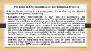 The Roles and Responsibilities of Law Enforcing Agencies
LEAs can be responsible for the enforcement of laws affecting the...