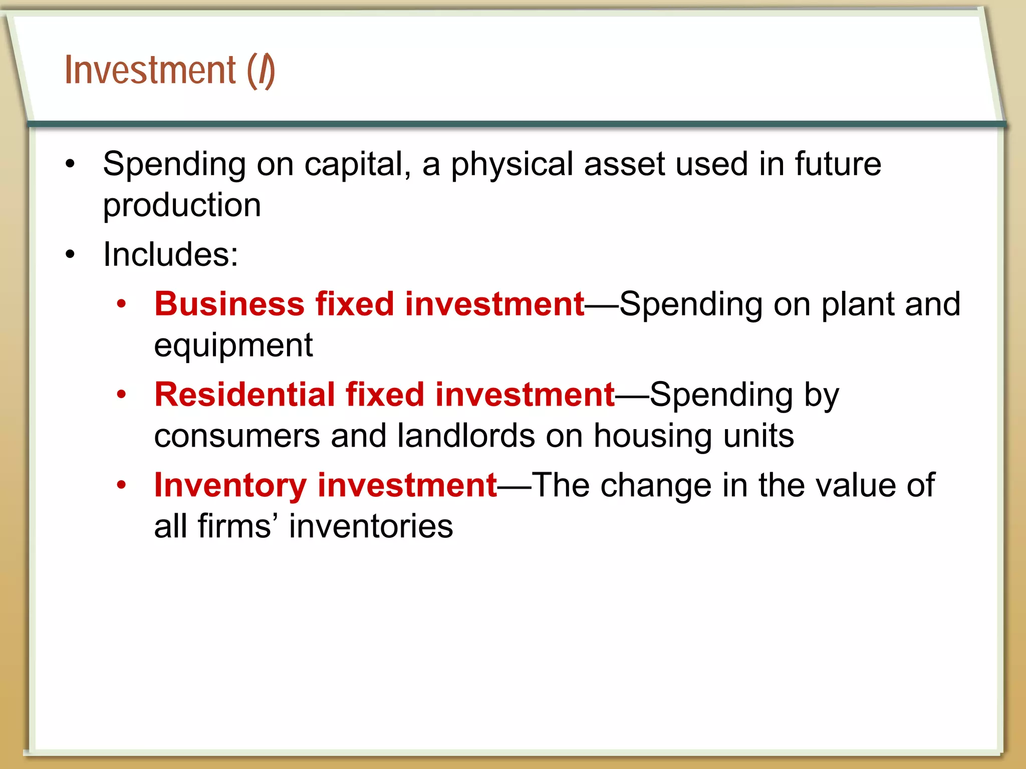 Investment (I)
• Spending on capital, a physical asset used in future
production
• Includes:
• Business fixed investment—Spending on plant and
equipment
• Residential fixed investment—Spending by
consumers and landlords on housing units
• Inventory investment—The change in the value of
all firms’ inventories
 