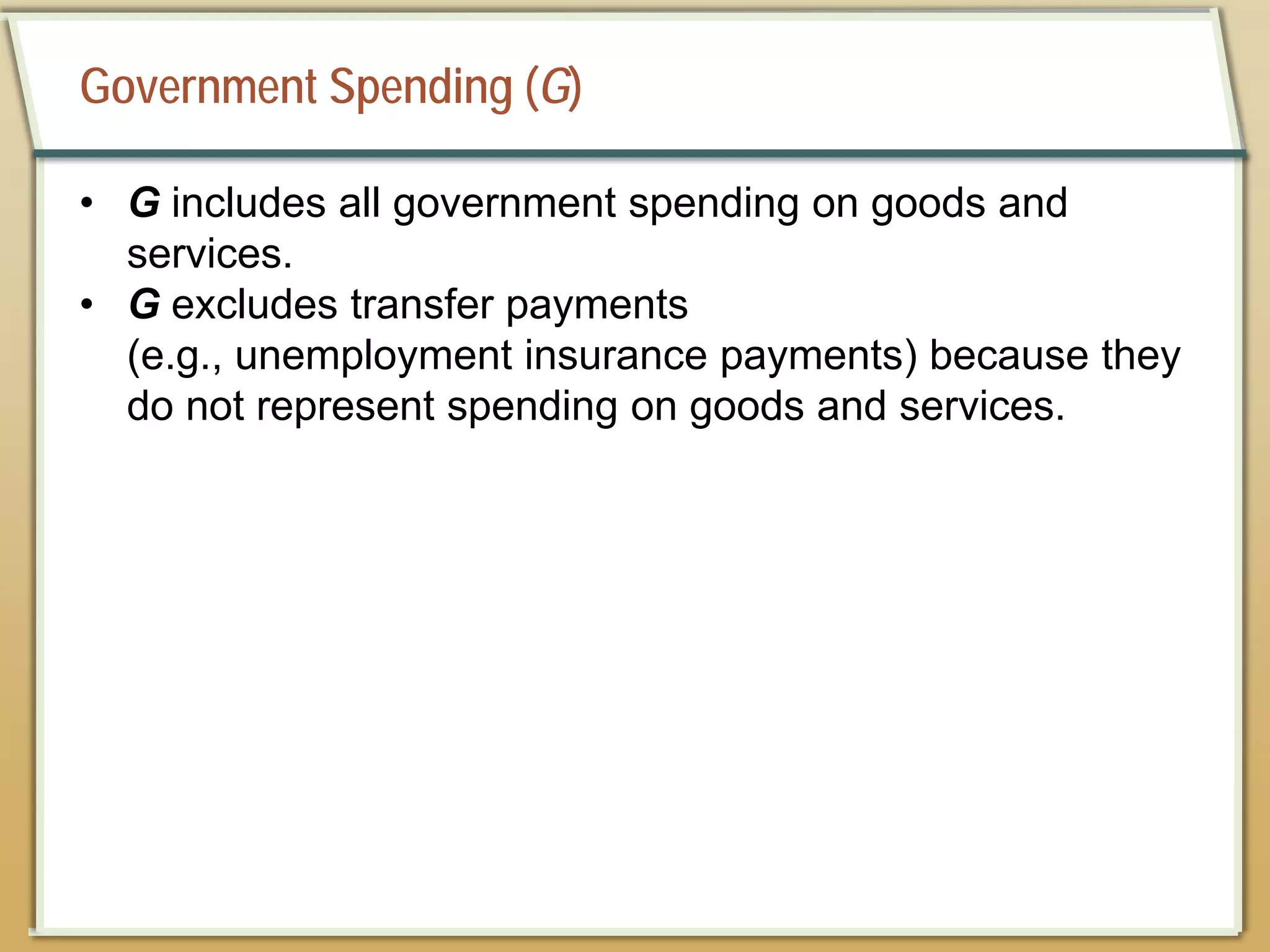Government Spending (G)
• G includes all government spending on goods and
services.
• G excludes transfer payments
(e.g., unemployment insurance payments) because they
do not represent spending on goods and services.
 