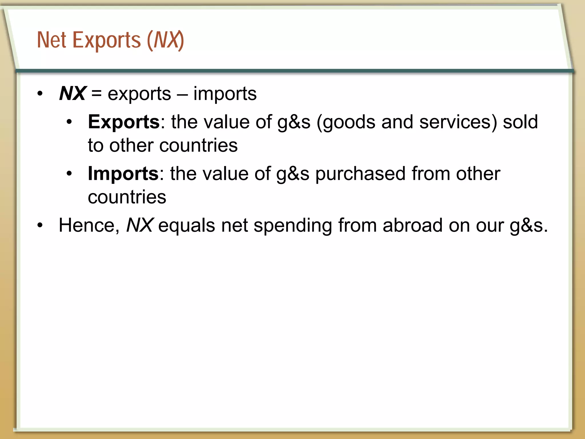 Net Exports (NX)
• NX = exports – imports
• Exports: the value of g&s (goods and services) sold
to other countries
• Imports: the value of g&s purchased from other
countries
• Hence, NX equals net spending from abroad on our g&s.
 