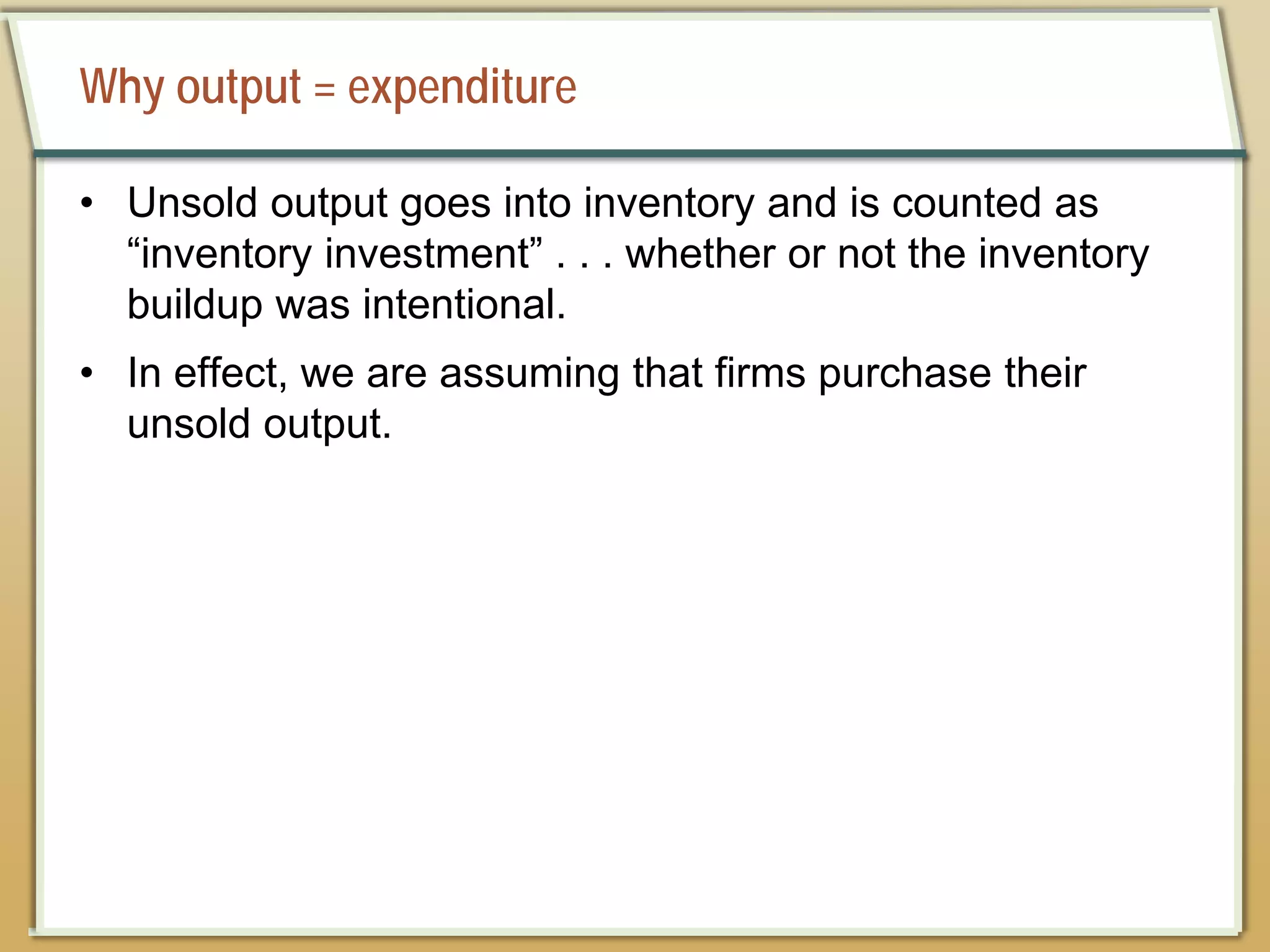 Why output = expenditure
• Unsold output goes into inventory and is counted as
“inventory investment” . . . whether or not the inventory
buildup was intentional.
• In effect, we are assuming that firms purchase their
unsold output.
 