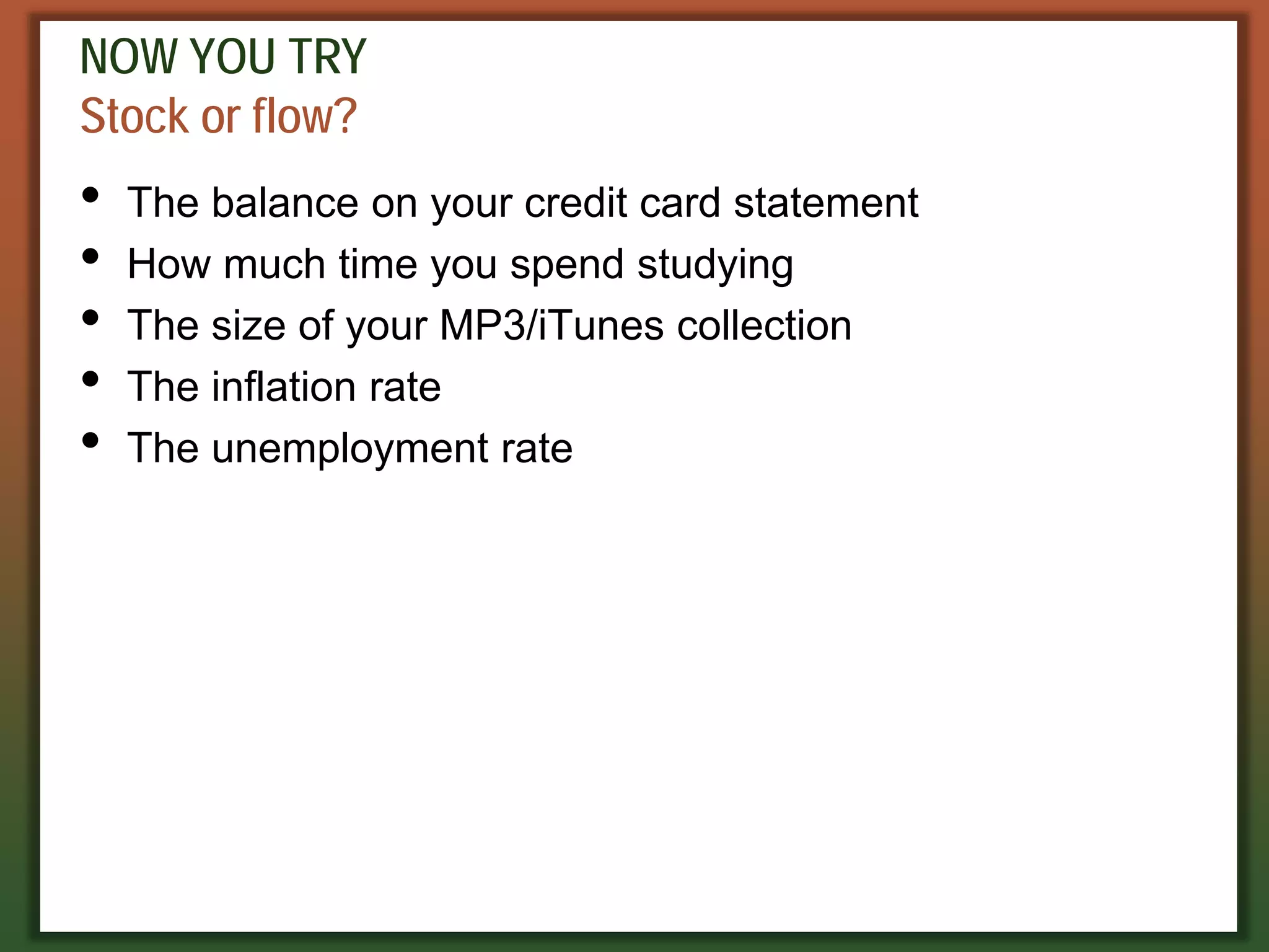 NOW YOU TRY
Stock or flow?
• The balance on your credit card statement
• How much time you spend studying
• The size of your MP3/iTunes collection
• The inflation rate
• The unemployment rate
 