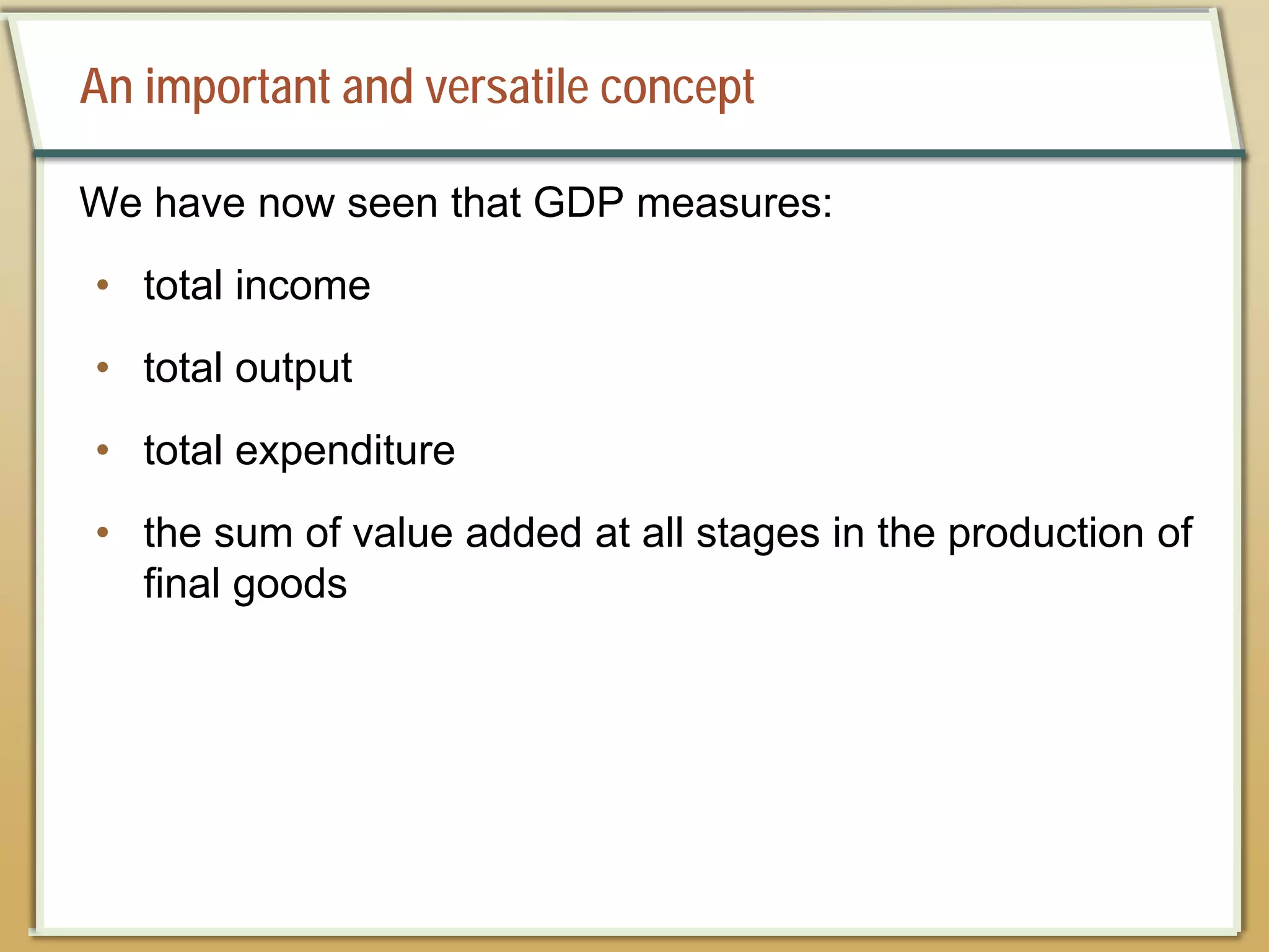An important and versatile concept
We have now seen that GDP measures:
• total income
• total output
• total expenditure
• the sum of value added at all stages in the production of
final goods
 