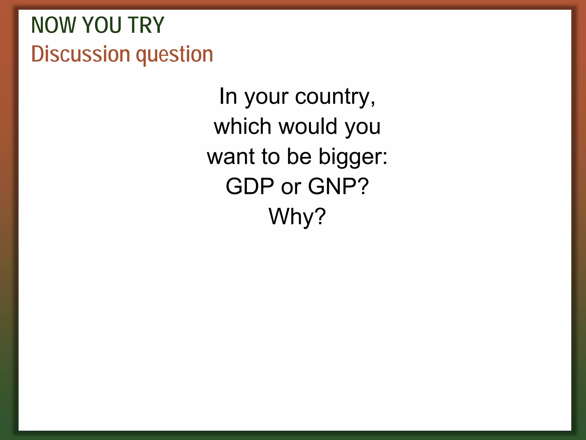 NOW YOU TRY
Discussion question
In your country,
which would you
want to be bigger:
GDP or GNP?
Why?
 