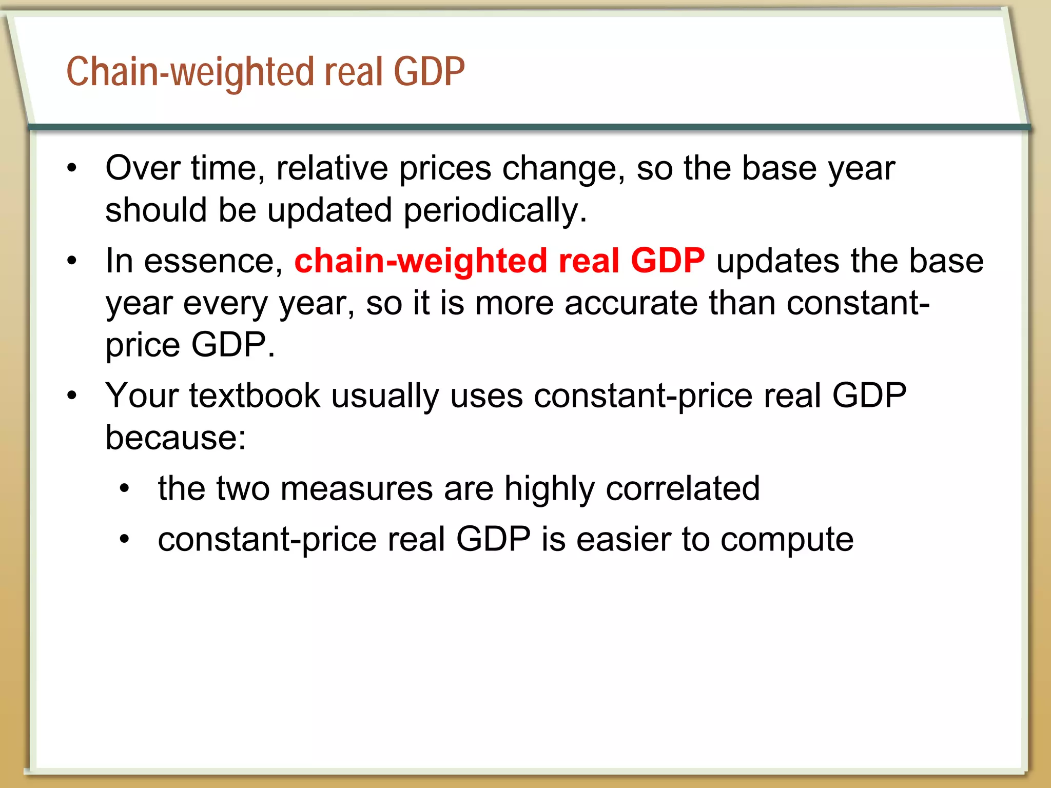 Chain-weighted real GDP
• Over time, relative prices change, so the base year
should be updated periodically.
• In essence, chain-weighted real GDP updates the base
year every year, so it is more accurate than constant-
price GDP.
• Your textbook usually uses constant-price real GDP
because:
• the two measures are highly correlated
• constant-price real GDP is easier to compute
 