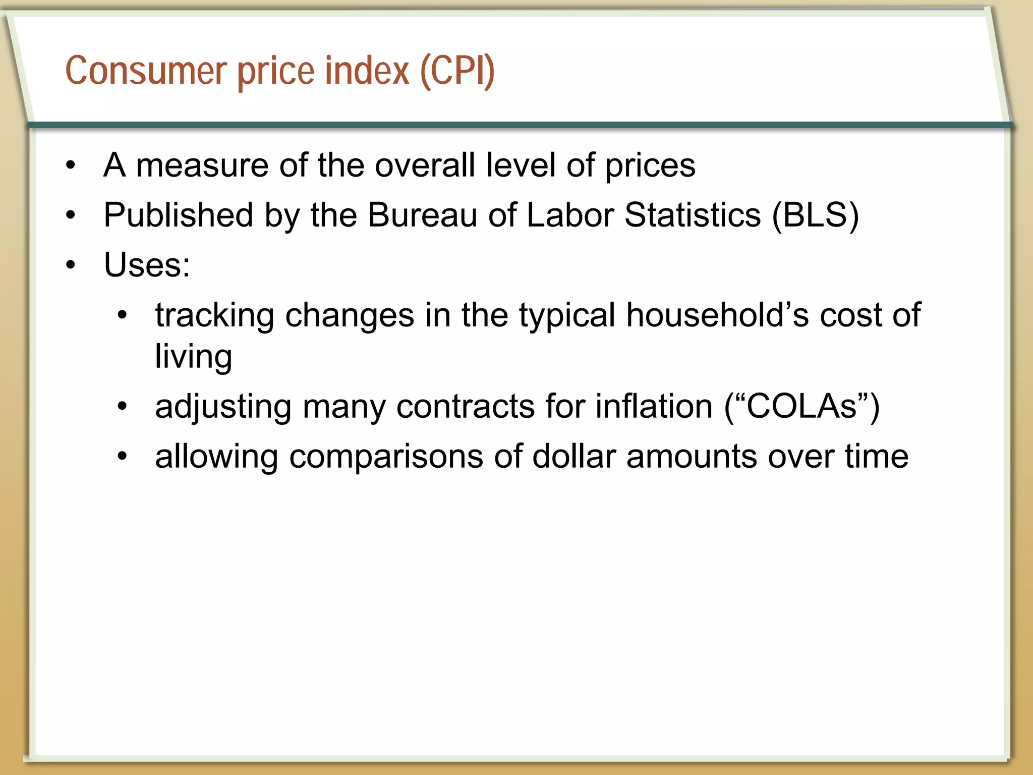 Consumer price index (CPI)
• A measure of the overall level of prices
• Published by the Bureau of Labor Statistics (BLS)
• Uses:
• tracking changes in the typical household’s cost of
living
• adjusting many contracts for inflation (“COLAs”)
• allowing comparisons of dollar amounts over time
 