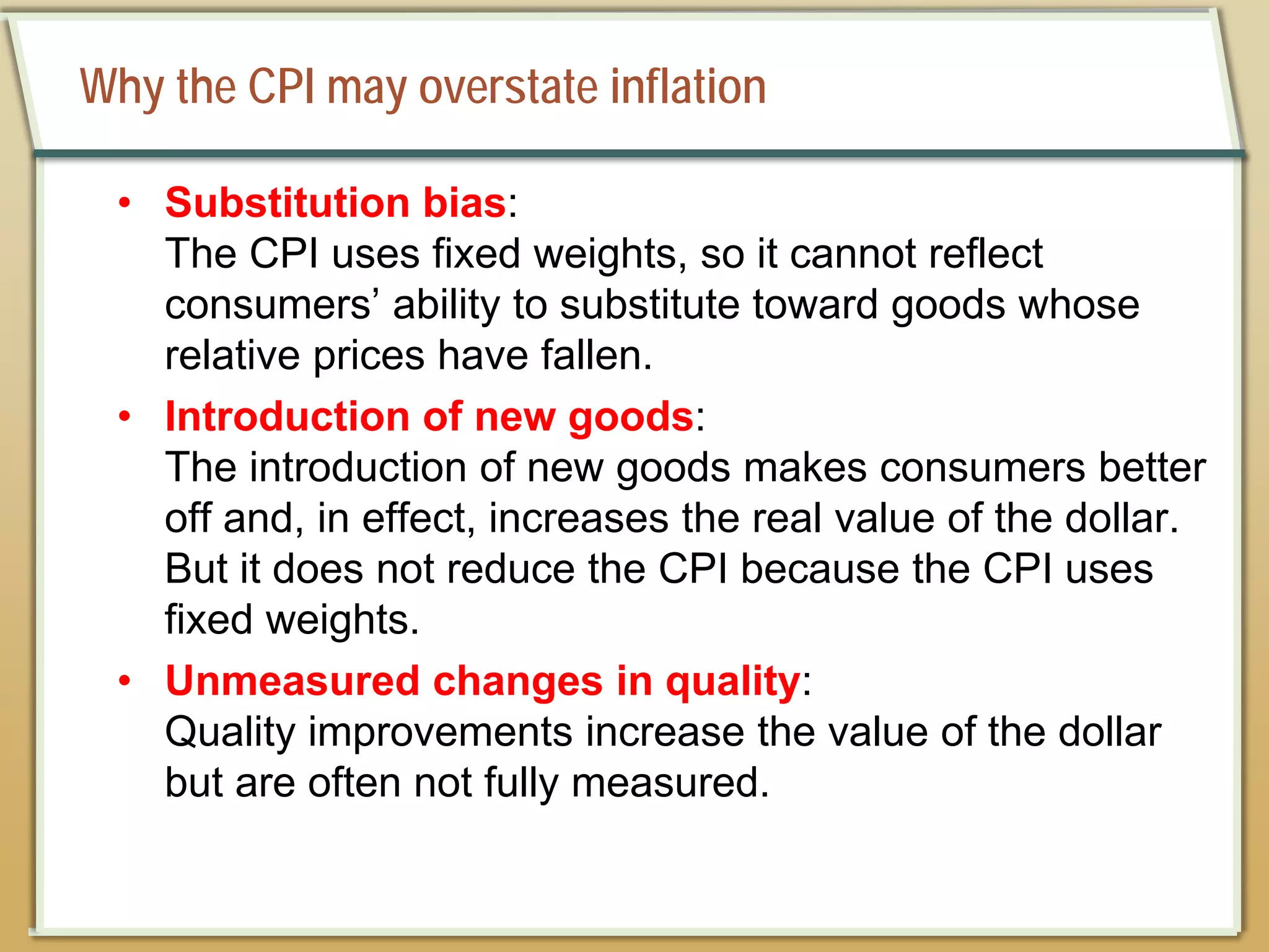 Why the CPI may overstate inflation
• Substitution bias:
The CPI uses fixed weights, so it cannot reflect
consumers’ ability to substitute toward goods whose
relative prices have fallen.
• Introduction of new goods:
The introduction of new goods makes consumers better
off and, in effect, increases the real value of the dollar.
But it does not reduce the CPI because the CPI uses
fixed weights.
• Unmeasured changes in quality:
Quality improvements increase the value of the dollar
but are often not fully measured.
 