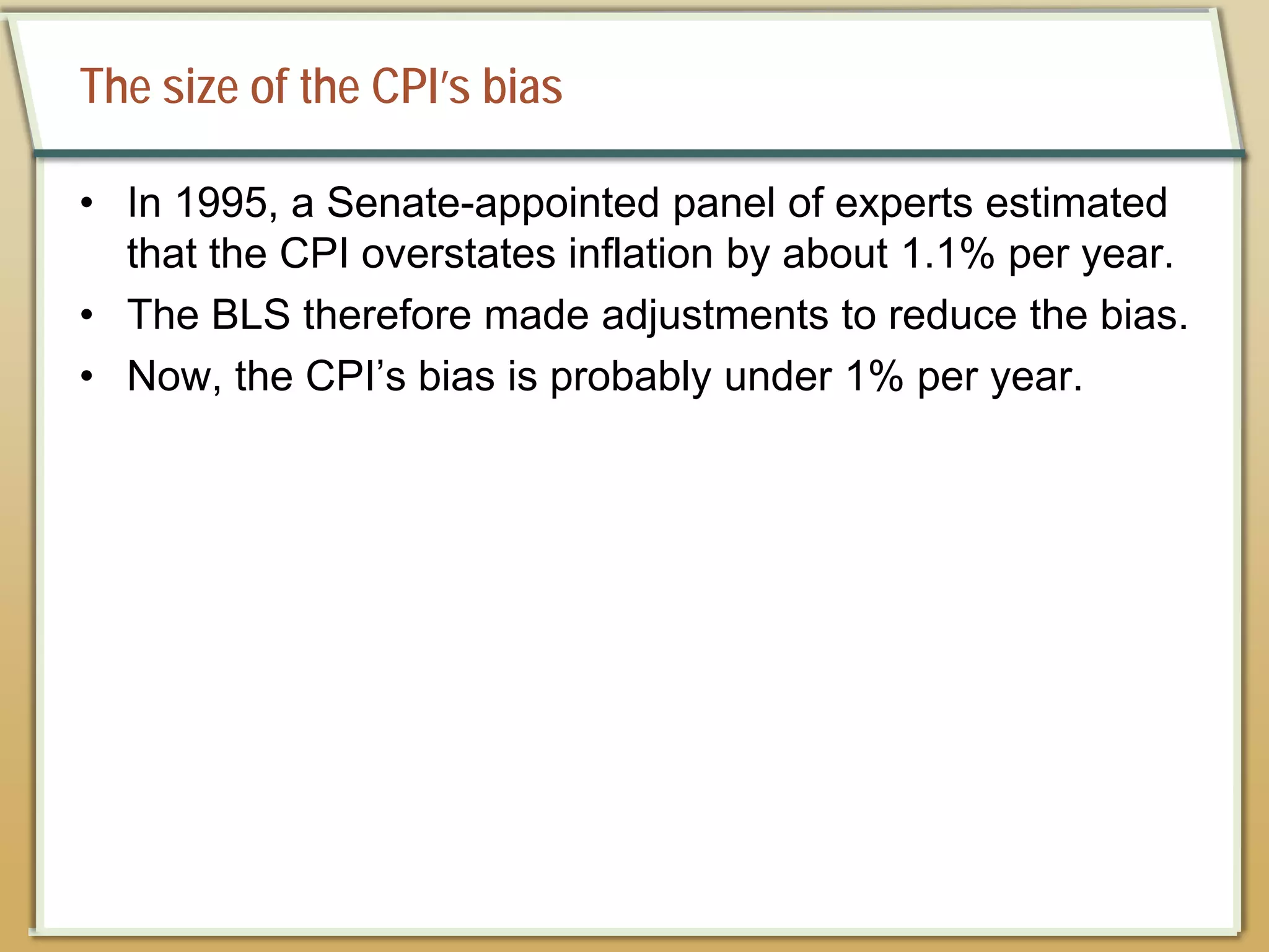 The size of the CPI’s bias
• In 1995, a Senate-appointed panel of experts estimated
that the CPI overstates inflation by about 1.1% per year.
• The BLS therefore made adjustments to reduce the bias.
• Now, the CPI’s bias is probably under 1% per year.
 