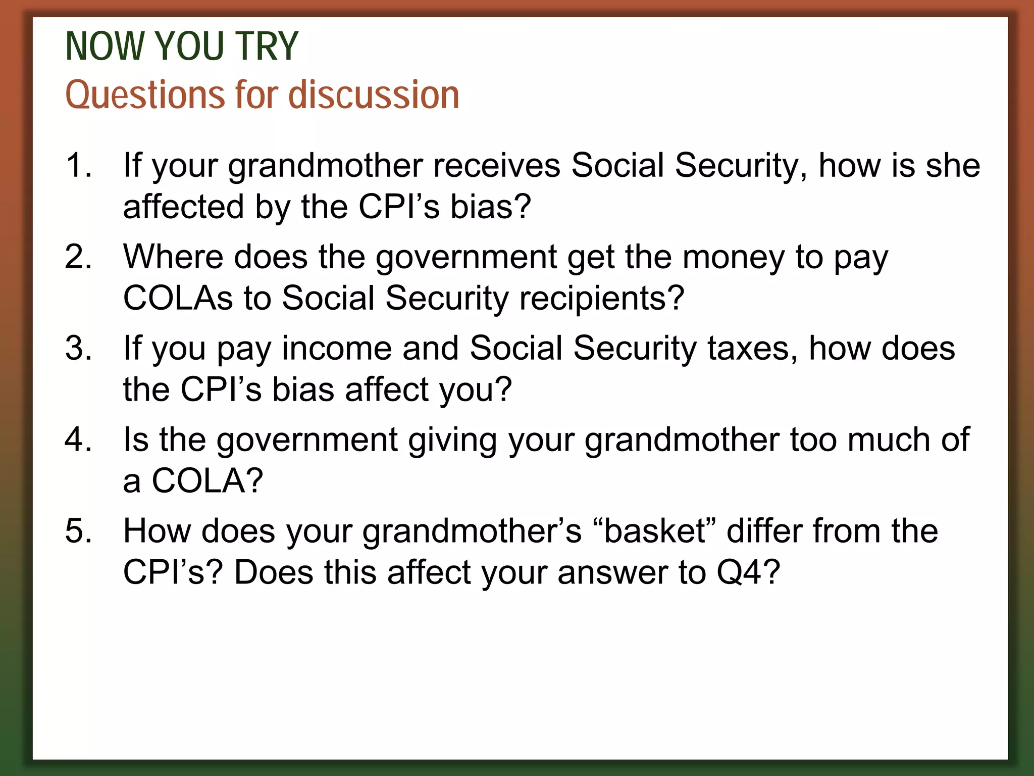 NOW YOU TRY
Questions for discussion
1. If your grandmother receives Social Security, how is she
affected by the CPI’s bias?
2. Where does the government get the money to pay
COLAs to Social Security recipients?
3. If you pay income and Social Security taxes, how does
the CPI’s bias affect you?
4. Is the government giving your grandmother too much of
a COLA?
5. How does your grandmother’s “basket” differ from the
CPI’s? Does this affect your answer to Q4?
 