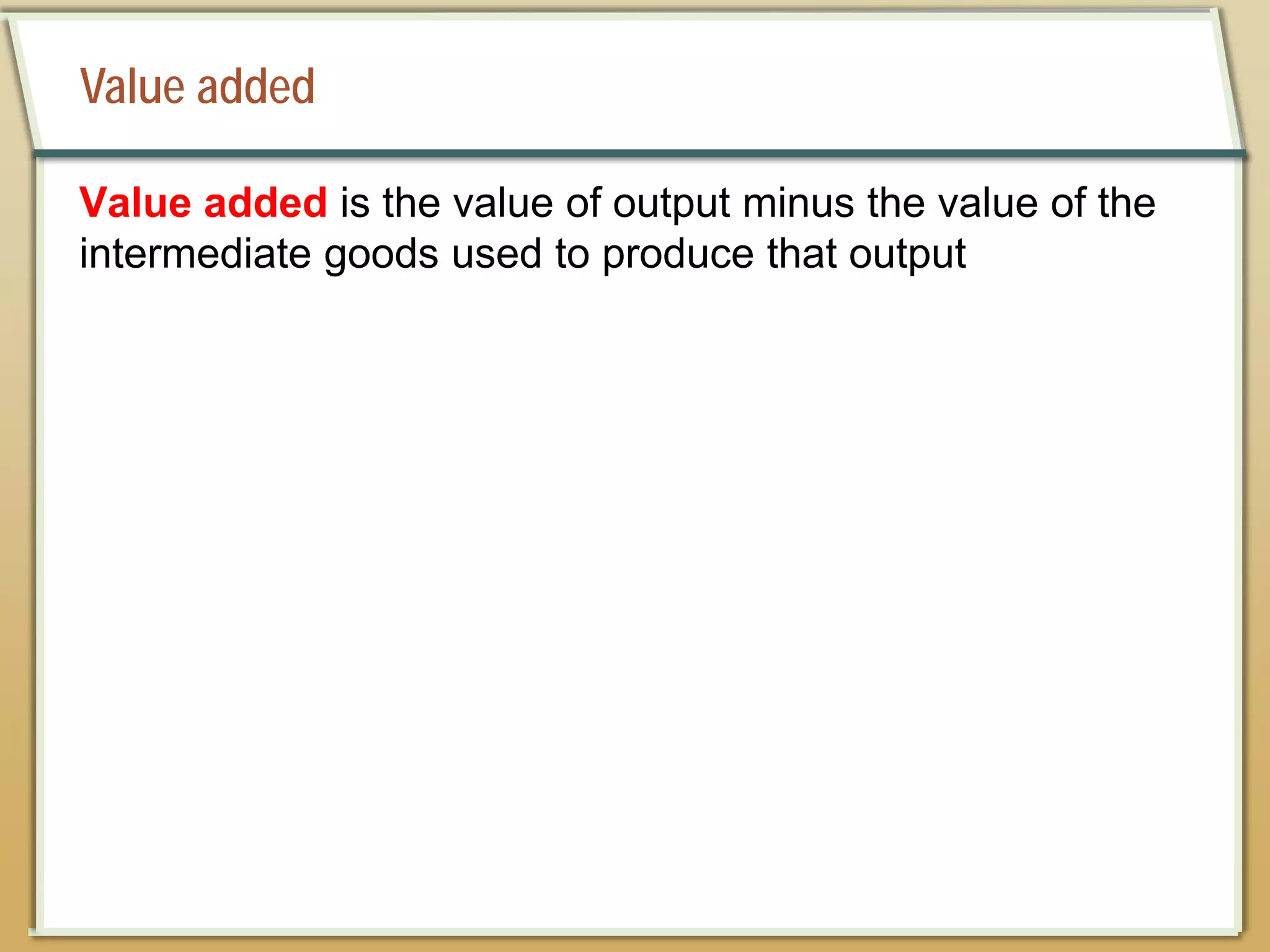 Value added
Value added is the value of output minus the value of the
intermediate goods used to produce that output
 