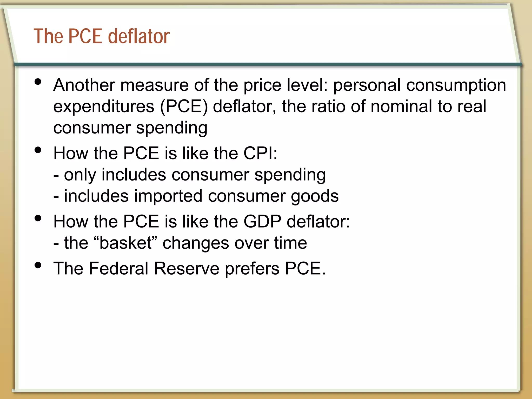 The PCE deflator
• Another measure of the price level: personal consumption
expenditures (PCE) deflator, the ratio of nominal to real
consumer spending
• How the PCE is like the CPI:
- only includes consumer spending
- includes imported consumer goods
• How the PCE is like the GDP deflator:
- the “basket” changes over time
• The Federal Reserve prefers PCE.
 