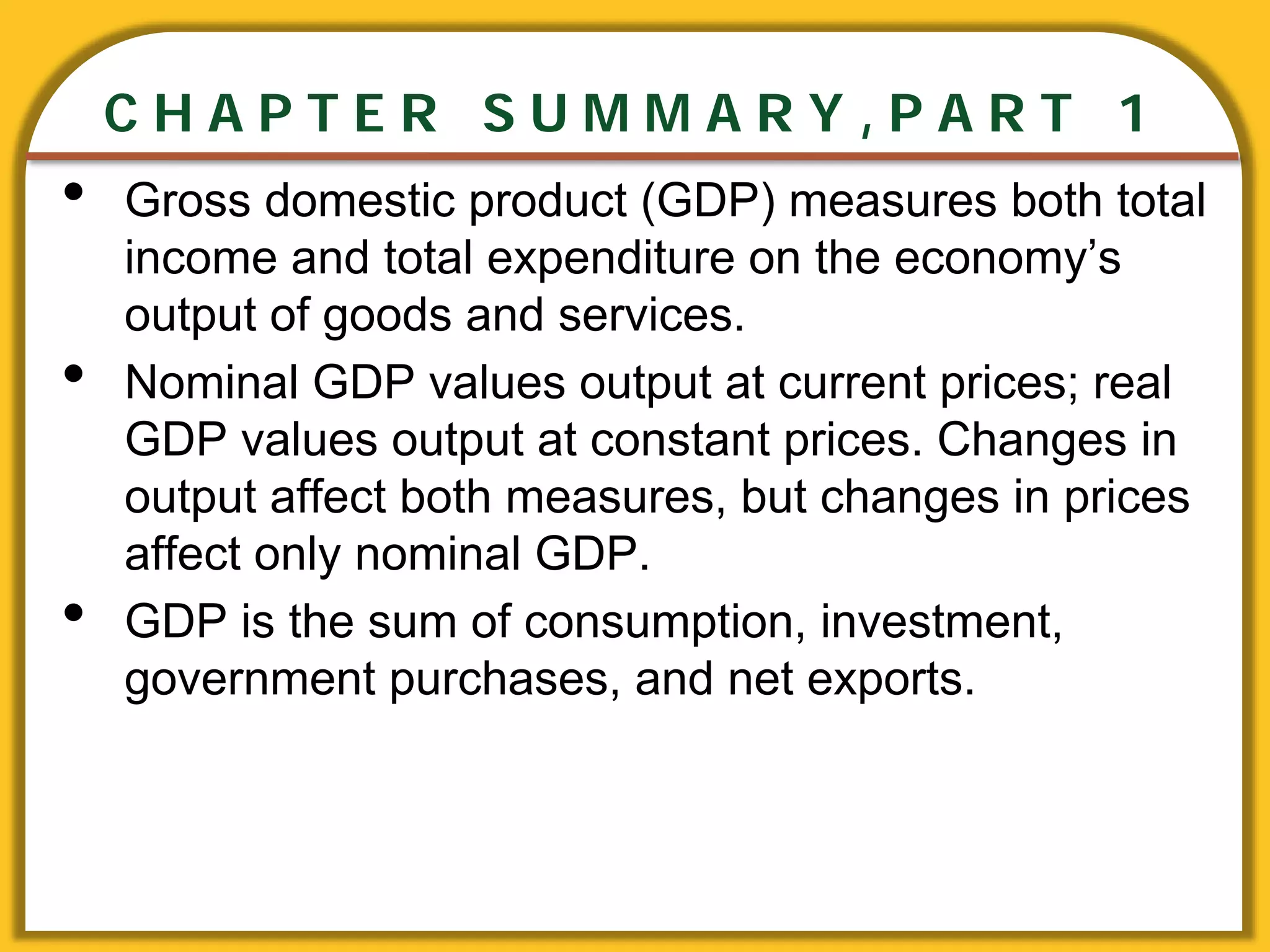 CHAPTER 3 National Income
CHAPTER 1 The Science of Macroeconomics
CHAPTER 2 The Data of Macroeconomics
C H A P T E R S U M M A R Y , P A R T 1
• Gross domestic product (GDP) measures both total
income and total expenditure on the economy’s
output of goods and services.
• Nominal GDP values output at current prices; real
GDP values output at constant prices. Changes in
output affect both measures, but changes in prices
affect only nominal GDP.
• GDP is the sum of consumption, investment,
government purchases, and net exports.
 
