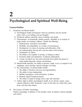 Chapter 2 – Psychological and Spiritual Well-Being
2
Psychological and Spiritual Well-Being
LectureOutline
I. Emotional and Mental Health
A. Psychological health encompasses both our emotional and our mental
states—that is, our feelings and our thoughts.
B. Emotional wellness generally refers to feelings and moods.
C. Characteristics of emotionally healthy persons, identified in an analysis of
major studies of emotional wellness, include the following:
1. Determination and effort to be healthy
2. Flexibility and adaptability to a variety of circumstances
3. Development of a sense of meaning and affirmation of life
4. An understanding that the self is not the center of the universe
5. Compassion for others
6. The ability to be unselfish in serving or relating to others
7. Increased depth and satisfaction in intimate relationships
8. A sense of control over the mind and body that enables the person to
make health-enhancing choices and decisions
D. Mental health describes our ability to perceive reality as it is, to respond to its
challenges, and to develop rational strategies for living.
E. The characteristics of mental health include:
1. The ability to function and carry out responsibilities
2. The ability to form relationships
3. Realistic perceptions of the motivations of others
4. Rational, logical thought processes
5. The ability to adapt to change and to cope with adversity
F. Culture helps to define psychological health. In our diverse society, many
cultural influences affect Americans’ sense of who they are, where they came
from, and what they believe.
II. The Lessons of Positive Psychology
Positive psychology is defined as “the scientific study of ordinary human strengths
and virtues.”
 