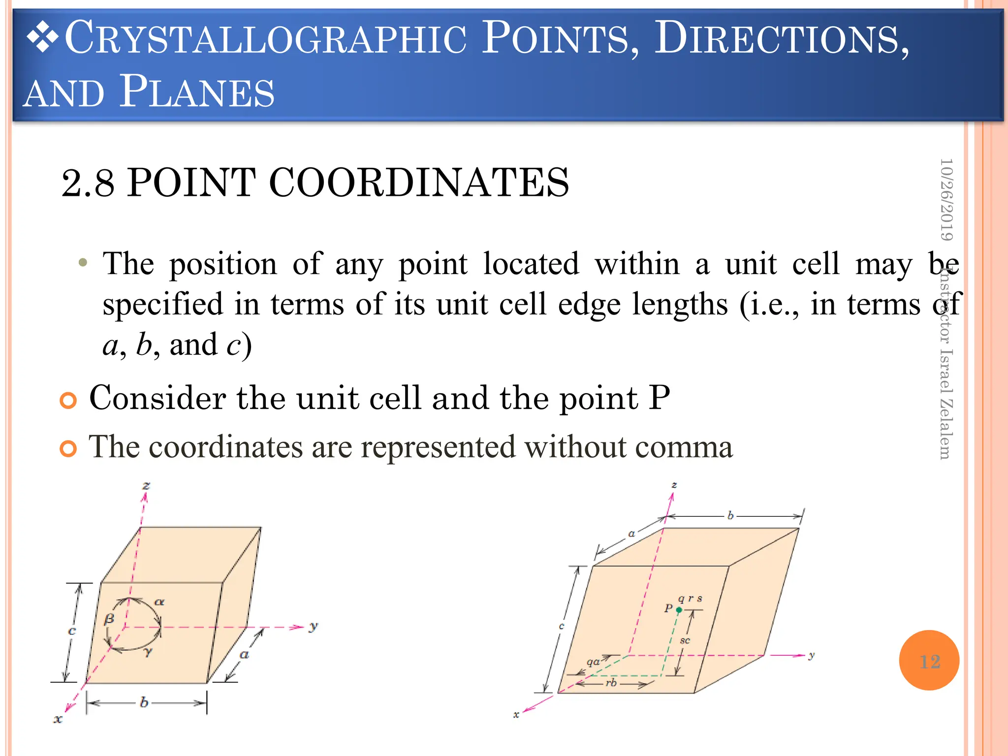 CRYSTALLOGRAPHIC POINTS, DIRECTIONS,
AND PLANES
 Consider the unit cell and the point P
 The coordinates are represented without comma
2.8 POINT COORDINATES
• The position of any point located within a unit cell may be
specified in terms of its unit cell edge lengths (i.e., in terms of
a, b, and c)
10/26/2019
Instractor
Israel
Zelalem
12
 