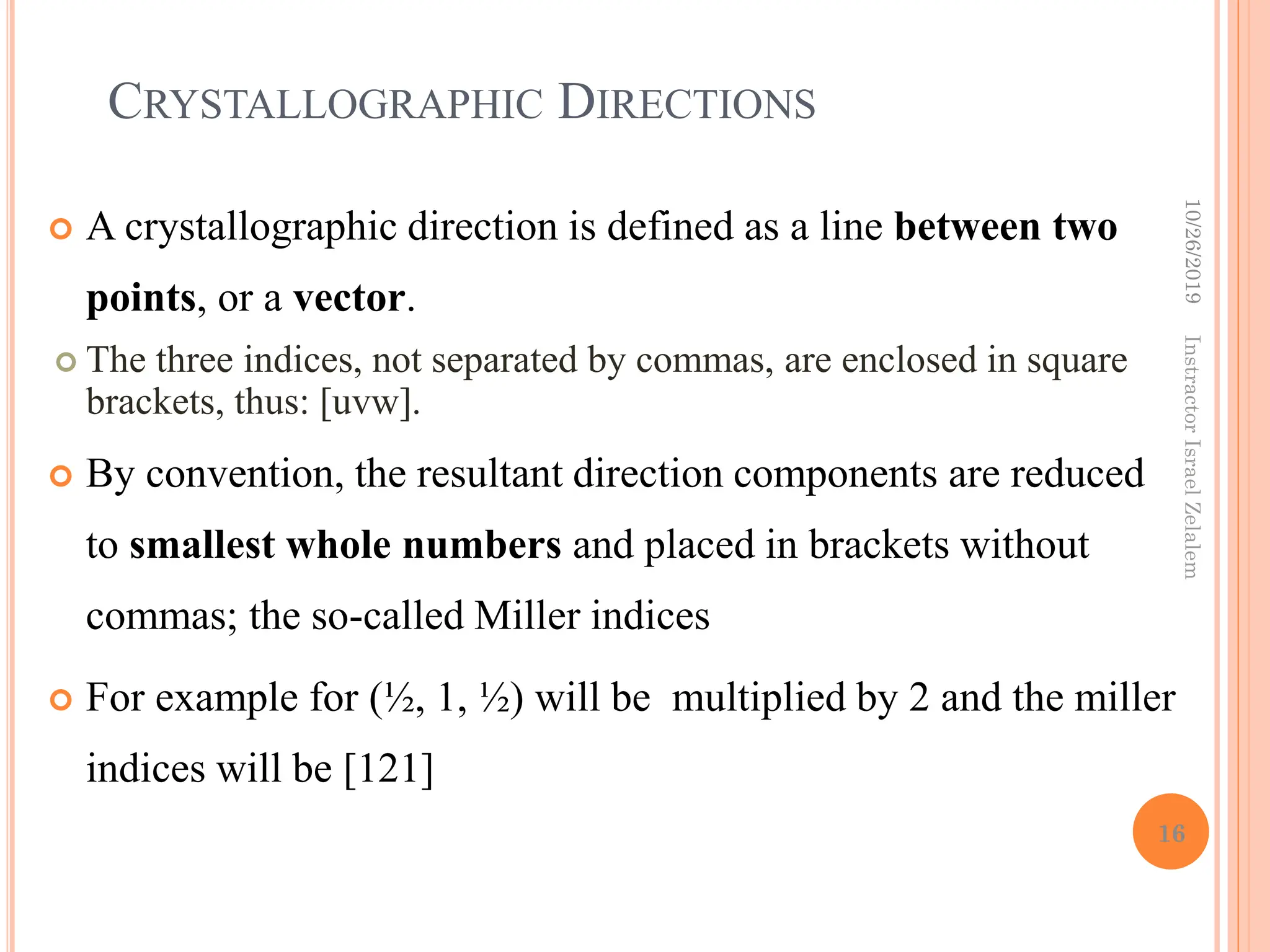 CRYSTALLOGRAPHIC DIRECTIONS
 A crystallographic direction is defined as a line between two
points, or a vector.
 The three indices, not separated by commas, are enclosed in square
brackets, thus: [uvw].
 By convention, the resultant direction components are reduced
to smallest whole numbers and placed in brackets without
commas; the so-called Miller indices
 For example for (½, 1, ½) will be multiplied by 2 and the miller
indices will be [121]
10/26/2019
16
Instractor
Israel
Zelalem
 