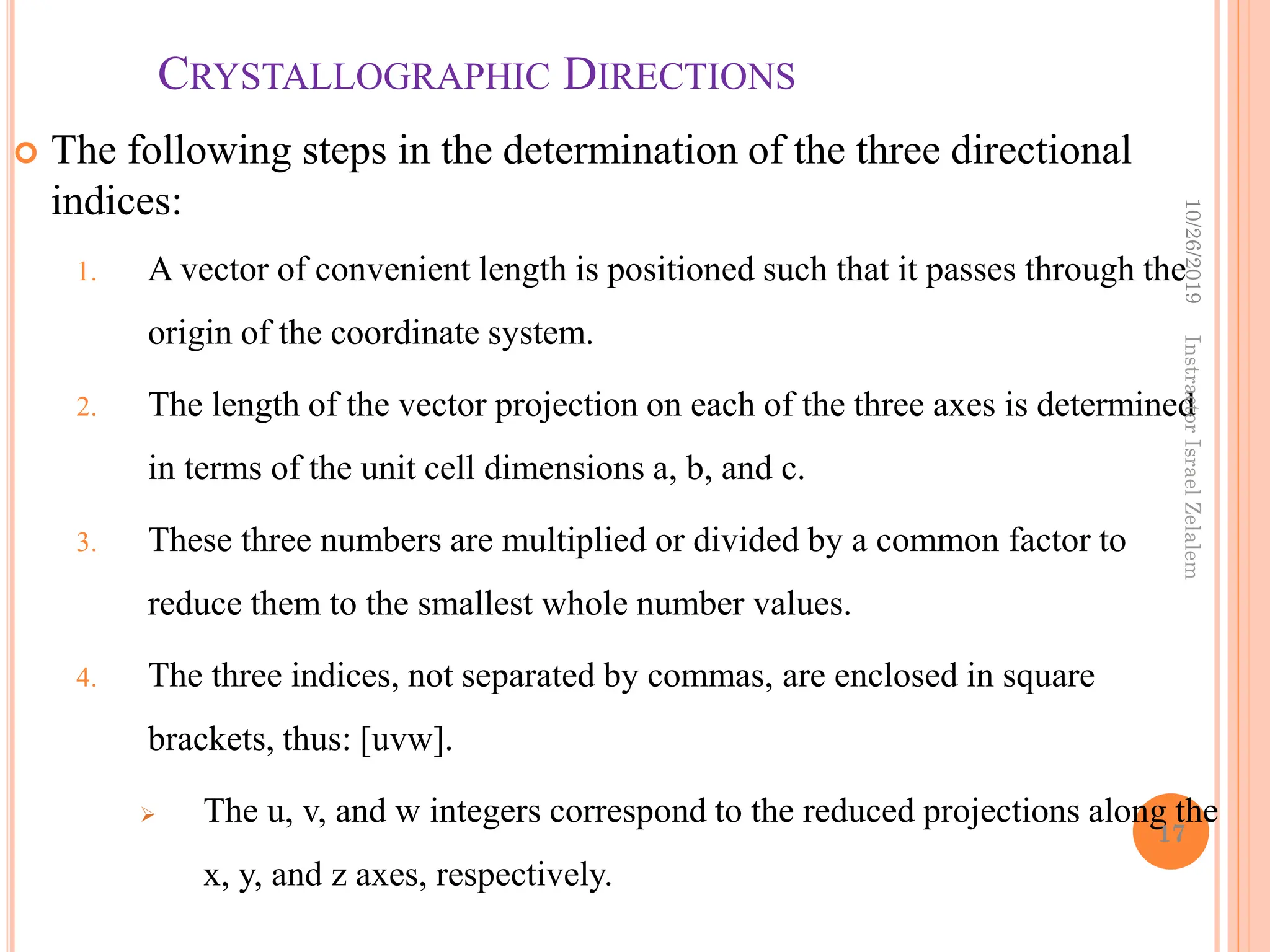 CRYSTALLOGRAPHIC DIRECTIONS
 The following steps in the determination of the three directional
indices:
1. A vector of convenient length is positioned such that it passes through the
origin of the coordinate system.
2. The length of the vector projection on each of the three axes is determined
in terms of the unit cell dimensions a, b, and c.
3. These three numbers are multiplied or divided by a common factor to
reduce them to the smallest whole number values.
4. The three indices, not separated by commas, are enclosed in square
brackets, thus: [uvw].
 The u, v, and w integers correspond to the reduced projections along the
x, y, and z axes, respectively.
10/26/2019
17
Instractor
Israel
Zelalem
 