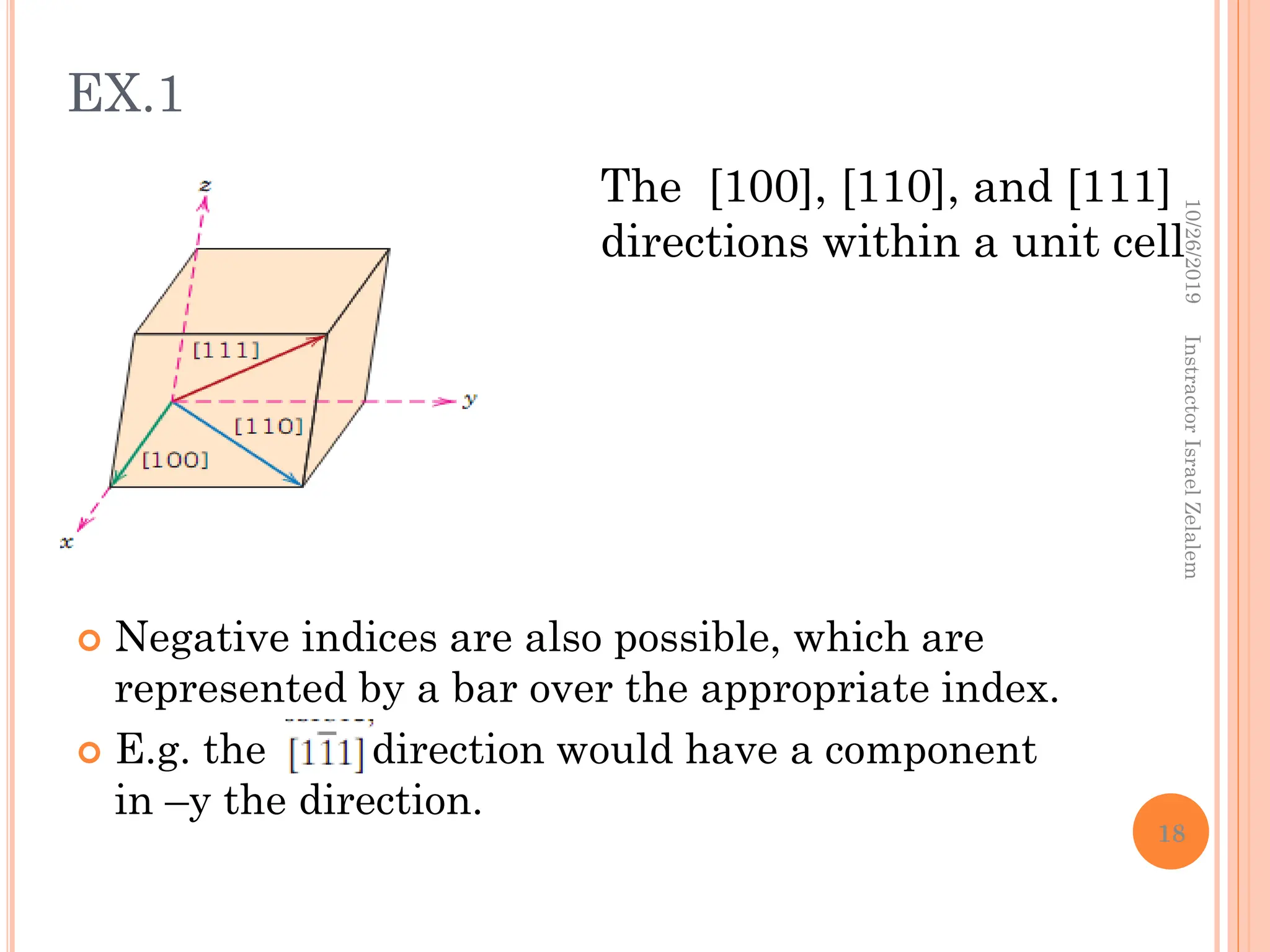  Negative indices are also possible, which are
represented by a bar over the appropriate index.
 E.g. the direction would have a component
in –y the direction.
The [100], [110], and [111]
directions within a unit cell
10/26/2019
Instractor
Israel
Zelalem
18
EX.1
 