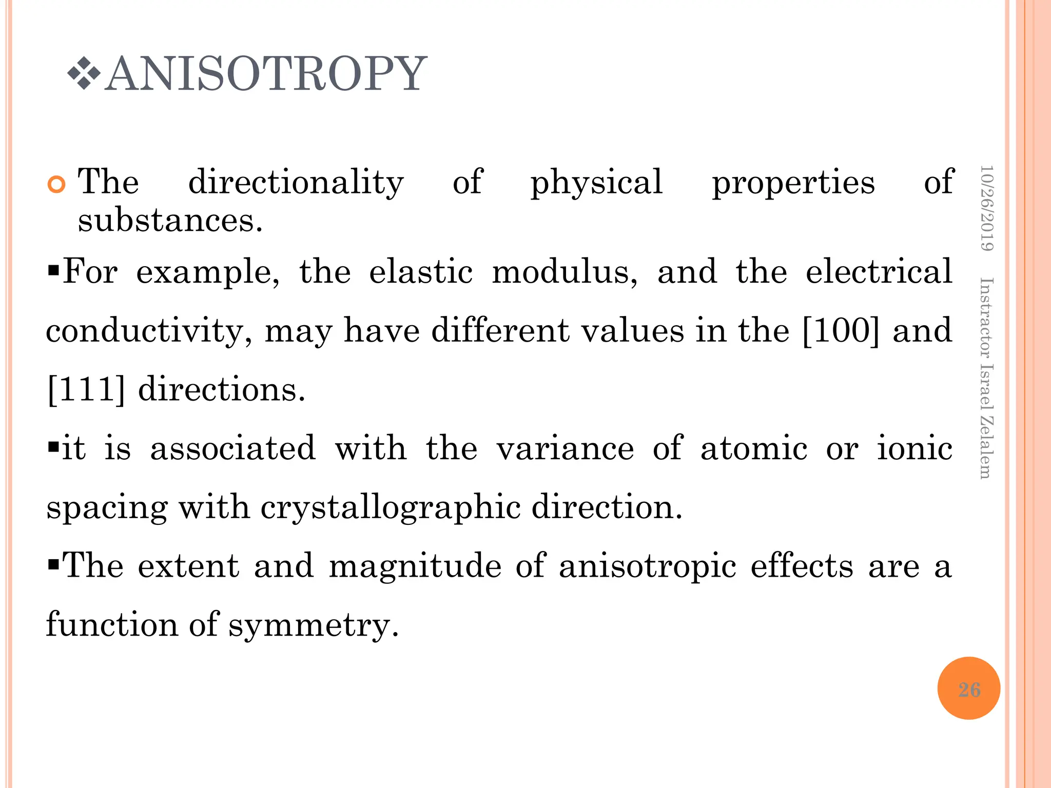 ANISOTROPY
 The directionality of physical properties of
substances.
For example, the elastic modulus, and the electrical
conductivity, may have different values in the [100] and
[111] directions.
it is associated with the variance of atomic or ionic
spacing with crystallographic direction.
The extent and magnitude of anisotropic effects are a
function of symmetry.
10/26/2019
Instractor
Israel
Zelalem
26
 