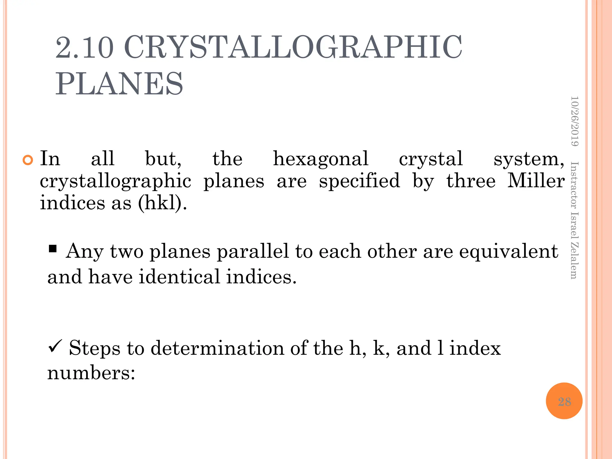2.10 CRYSTALLOGRAPHIC
PLANES
 In all but, the hexagonal crystal system,
crystallographic planes are specified by three Miller
indices as (hkl).
 Any two planes parallel to each other are equivalent
and have identical indices.
 Steps to determination of the h, k, and l index
numbers:
10/26/2019
Instractor
Israel
Zelalem
28
 