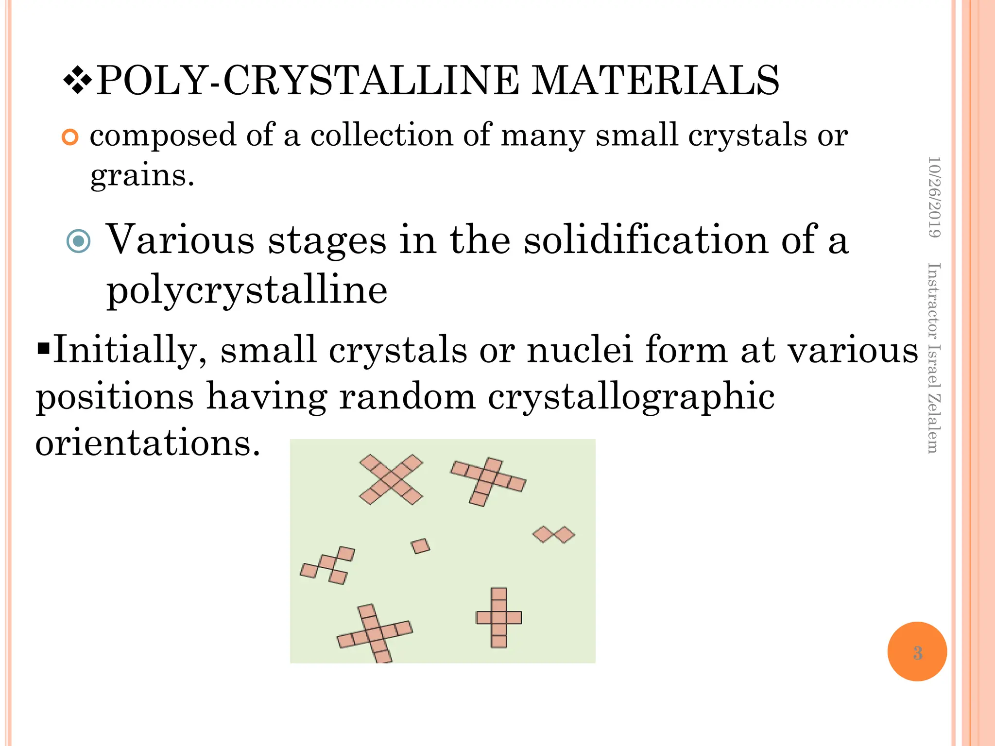 POLY-CRYSTALLINE MATERIALS
 composed of a collection of many small crystals or
grains.
 Various stages in the solidification of a
polycrystalline
Initially, small crystals or nuclei form at various
positions having random crystallographic
orientations.
10/26/2019
Instractor
Israel
Zelalem
3
 