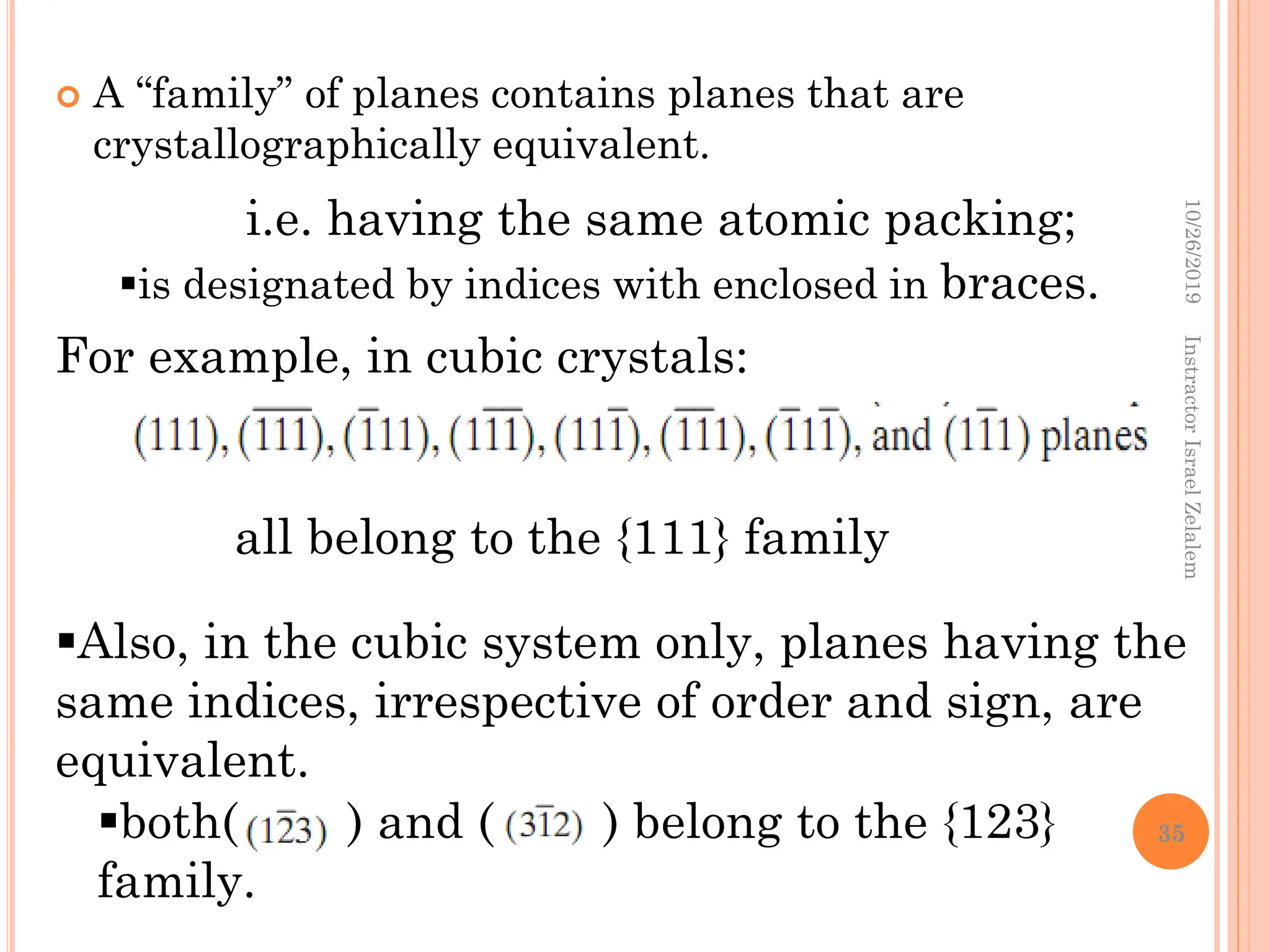  A “family” of planes contains planes that are
crystallographically equivalent.
i.e. having the same atomic packing;
is designated by indices with enclosed in braces.
For example, in cubic crystals:
all belong to the {111} family
Also, in the cubic system only, planes having the
same indices, irrespective of order and sign, are
equivalent.
both( ) and ( ) belong to the {123}
family.
10/26/2019
Instractor
Israel
Zelalem
35
 
