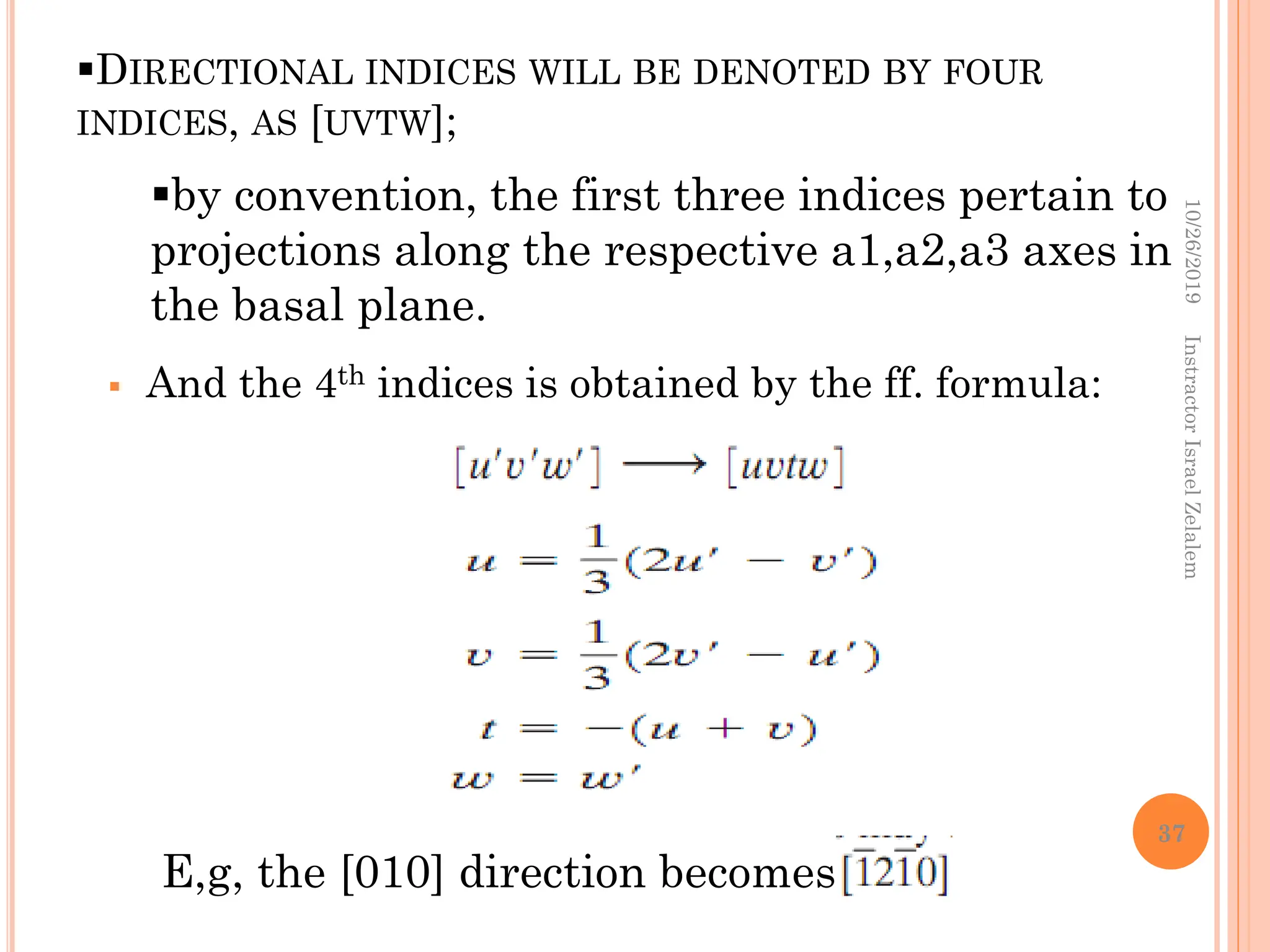DIRECTIONAL INDICES WILL BE DENOTED BY FOUR
INDICES, AS [UVTW];
 And the 4th indices is obtained by the ff. formula:
by convention, the first three indices pertain to
projections along the respective a1,a2,a3 axes in
the basal plane.
E,g, the [010] direction becomes
10/26/2019
Instractor
Israel
Zelalem
37
 