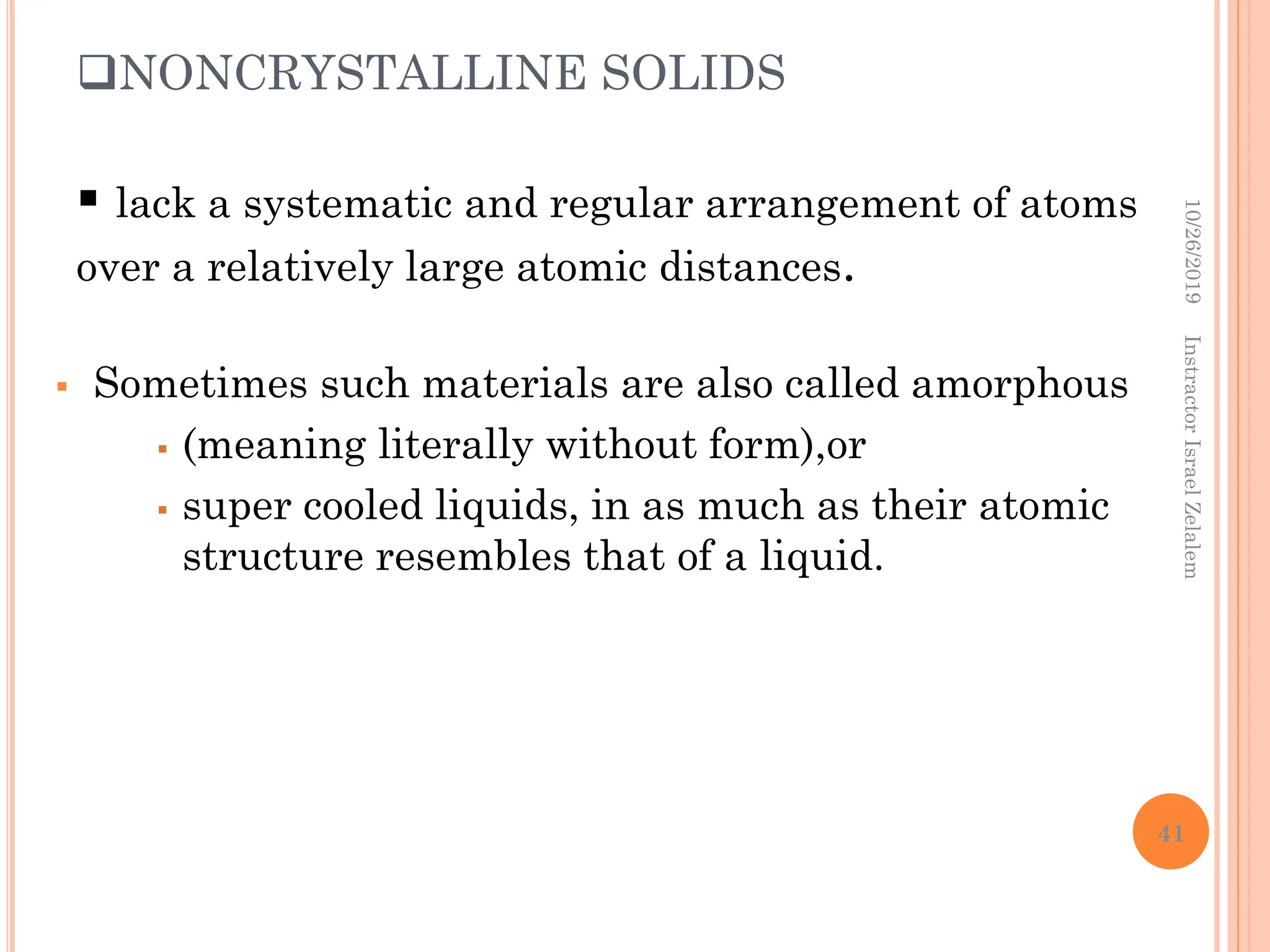 NONCRYSTALLINE SOLIDS
 Sometimes such materials are also called amorphous
 (meaning literally without form),or
 super cooled liquids, in as much as their atomic
structure resembles that of a liquid.
 lack a systematic and regular arrangement of atoms
over a relatively large atomic distances.
10/26/2019
Instractor
Israel
Zelalem
41
 