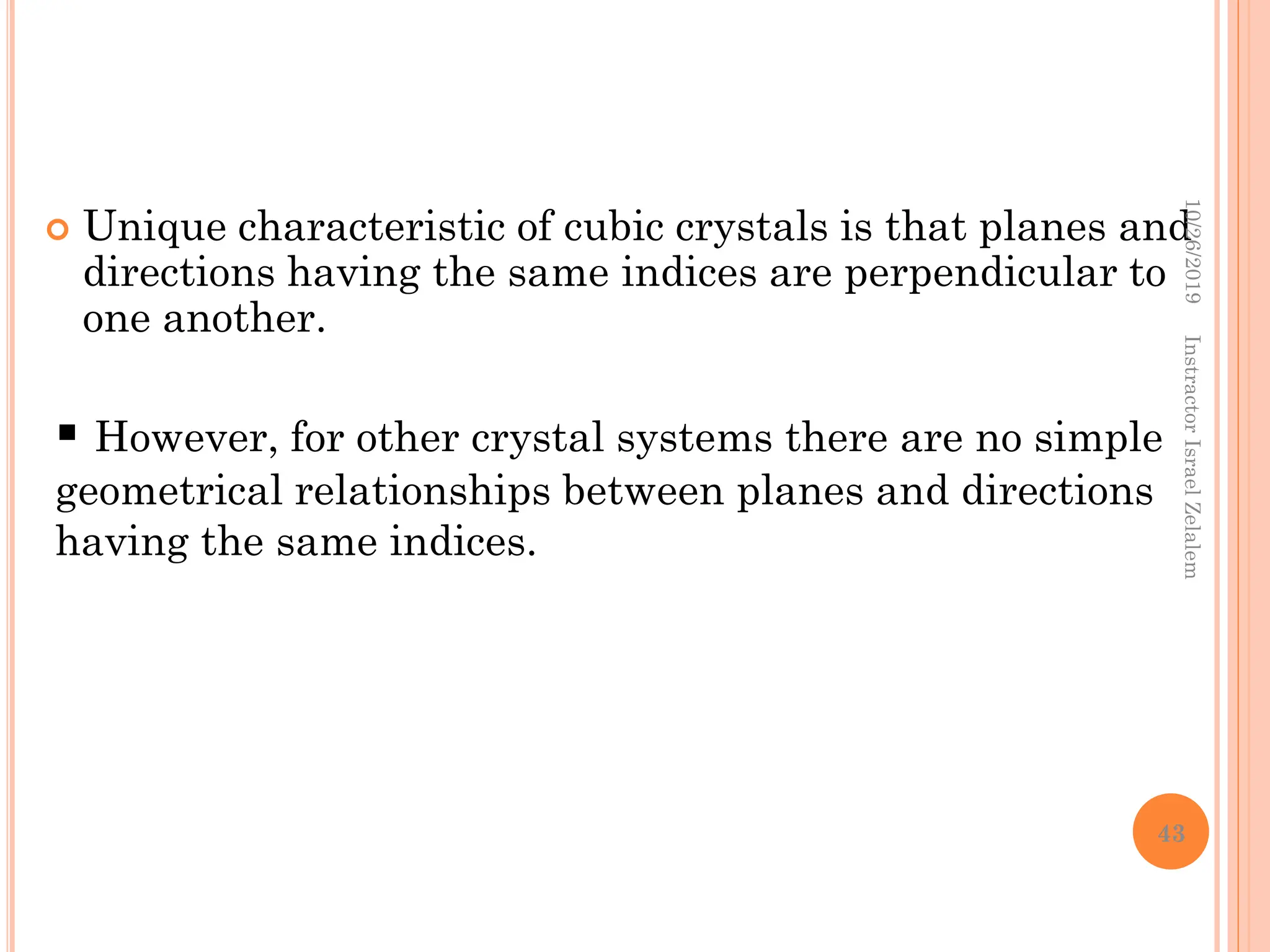  Unique characteristic of cubic crystals is that planes and
directions having the same indices are perpendicular to
one another.
 However, for other crystal systems there are no simple
geometrical relationships between planes and directions
having the same indices.
10/26/2019
Instractor
Israel
Zelalem
43
 