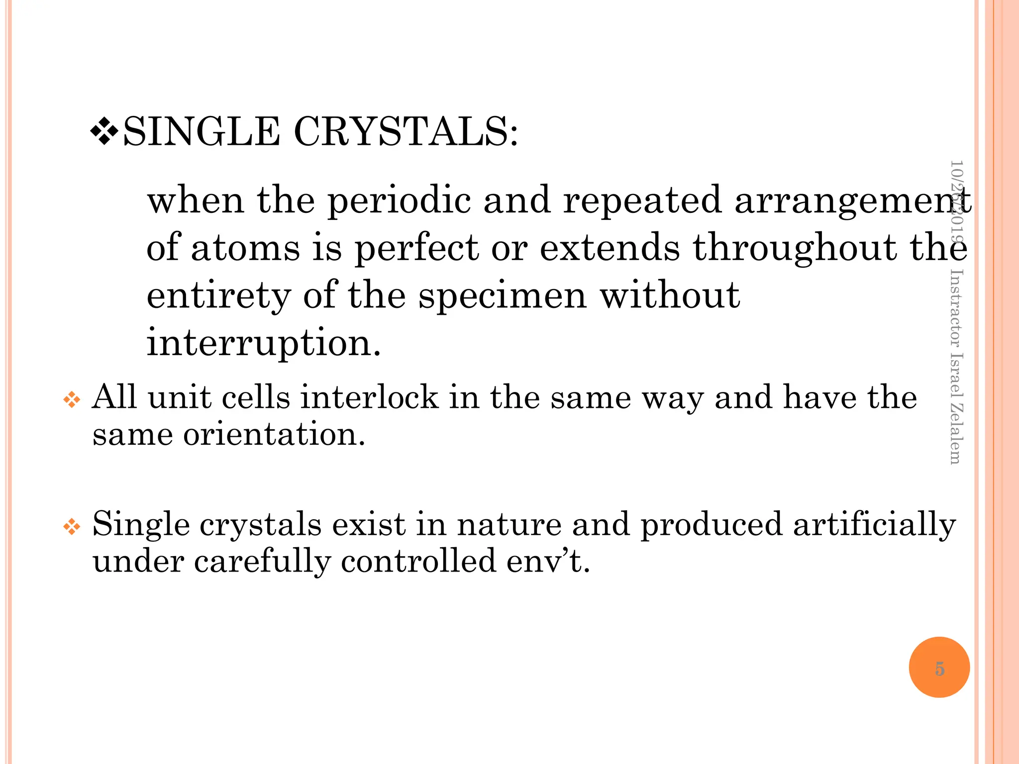  All unit cells interlock in the same way and have the
same orientation.
 Single crystals exist in nature and produced artificially
under carefully controlled env’t.
SINGLE CRYSTALS:
when the periodic and repeated arrangement
of atoms is perfect or extends throughout the
entirety of the specimen without
interruption.
10/26/2019
Instractor
Israel
Zelalem
5
 