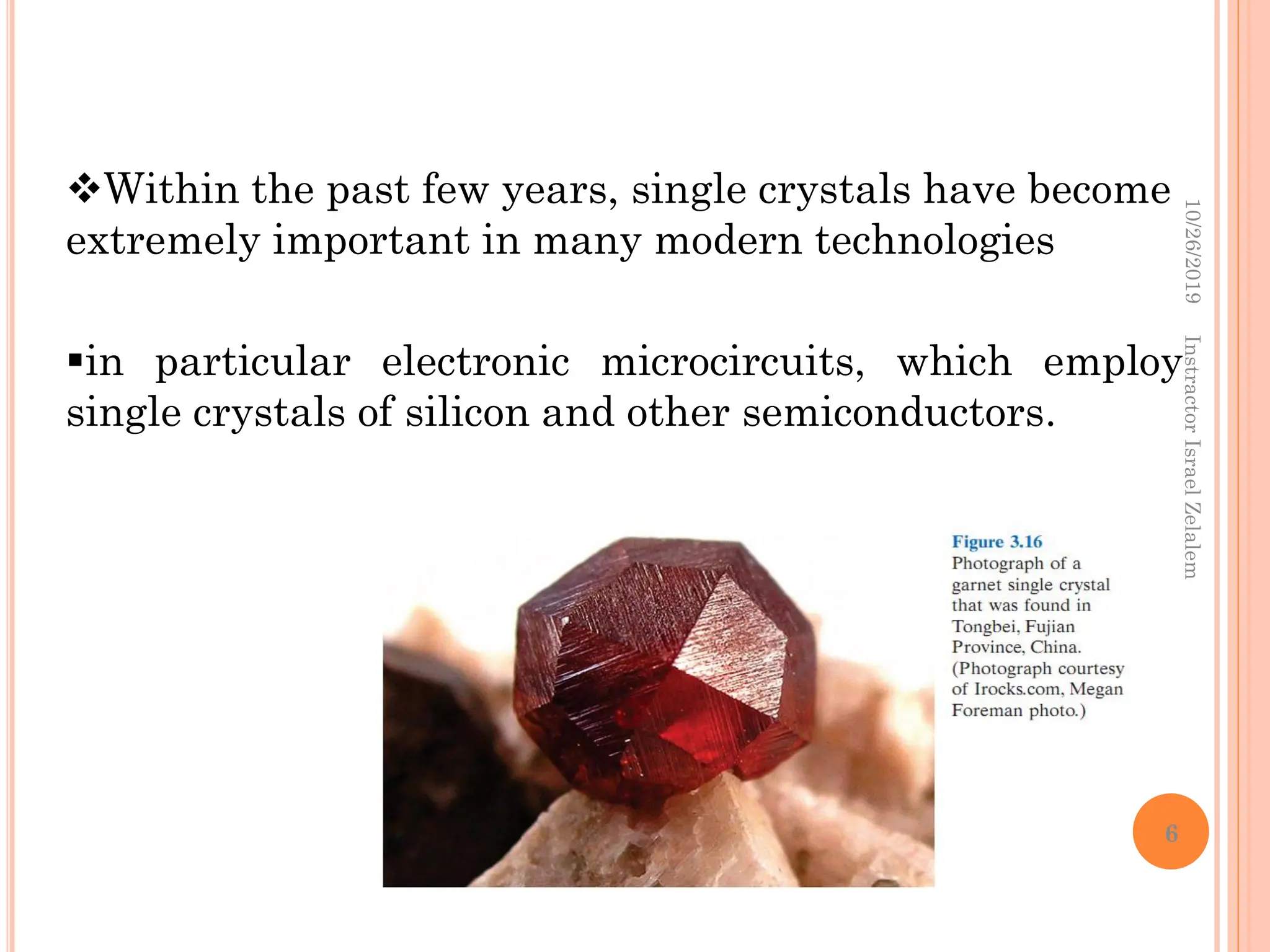 Within the past few years, single crystals have become
extremely important in many modern technologies
in particular electronic microcircuits, which employ
single crystals of silicon and other semiconductors.
10/26/2019
Instractor
Israel
Zelalem
6
 