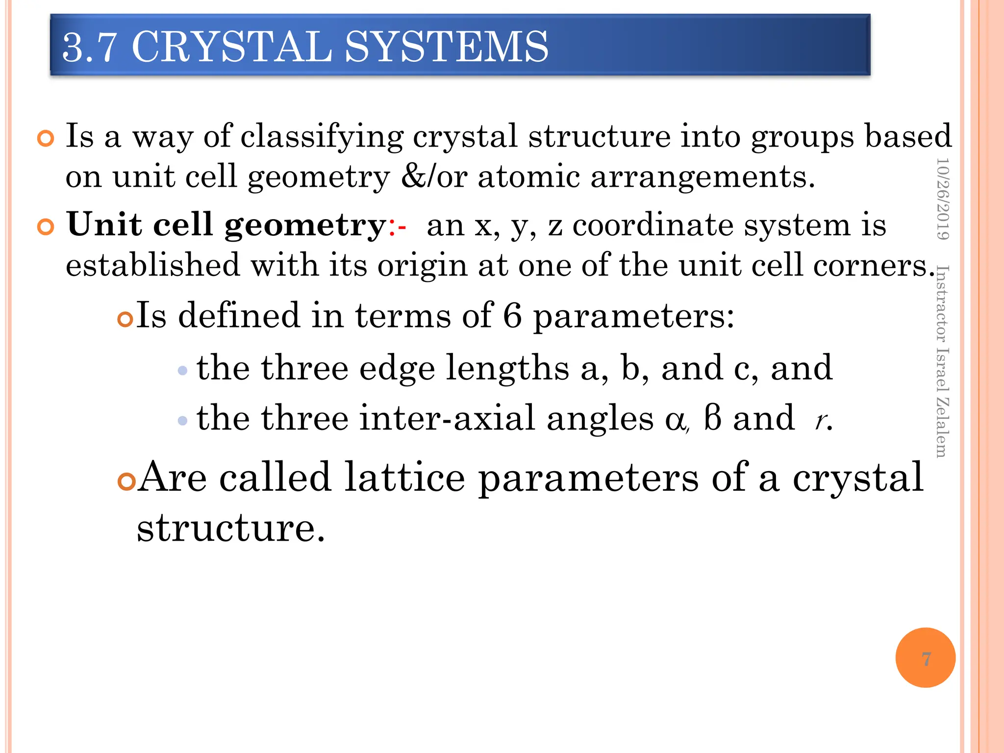 3.7 CRYSTAL SYSTEMS
 Is a way of classifying crystal structure into groups based
on unit cell geometry &/or atomic arrangements.
 Unit cell geometry:- an x, y, z coordinate system is
established with its origin at one of the unit cell corners.
Is defined in terms of 6 parameters:
 the three edge lengths a, b, and c, and
 the three inter-axial angles , β and r.
Are called lattice parameters of a crystal
structure.
10/26/2019
Instractor
Israel
Zelalem
7
 