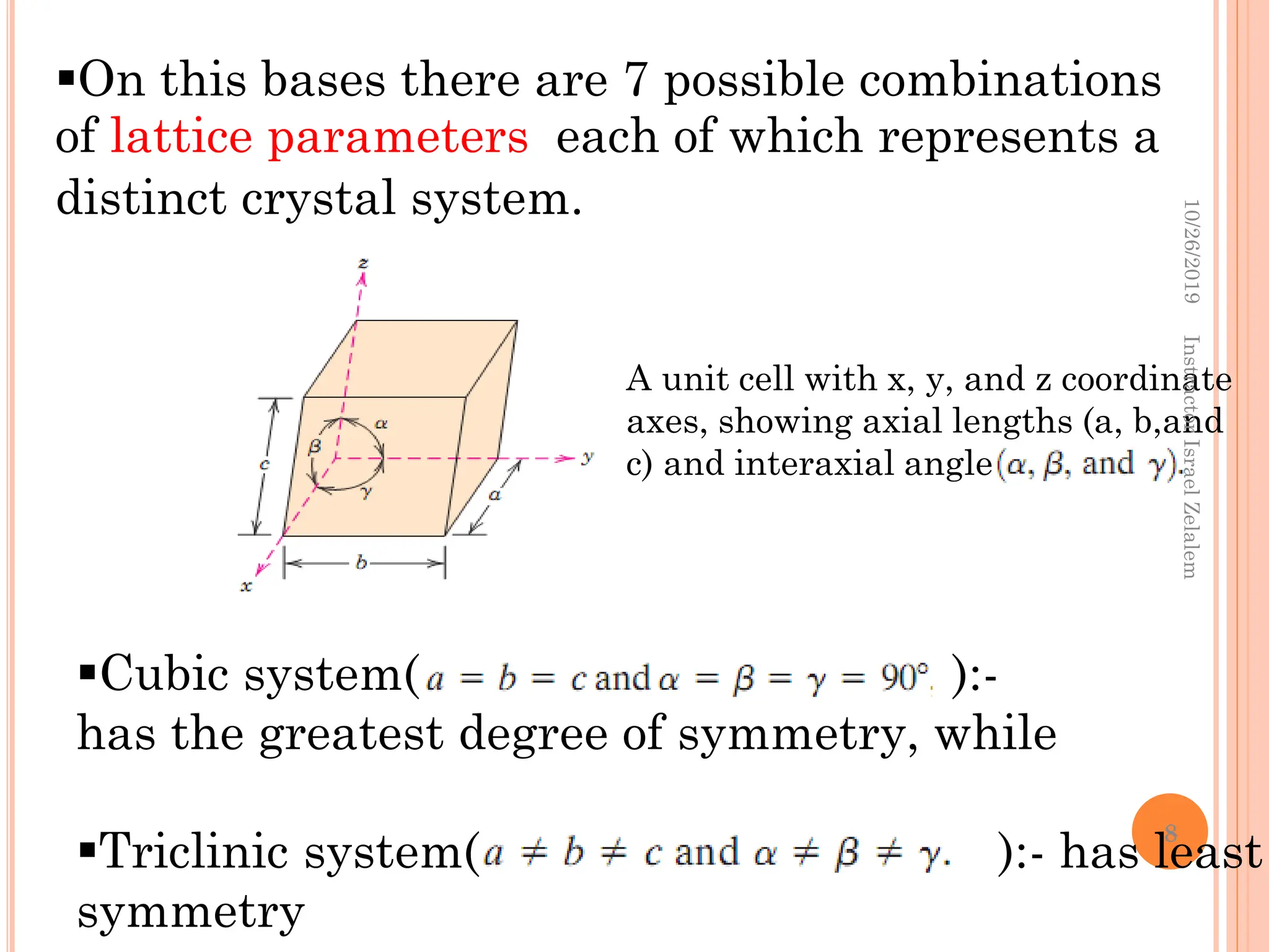 A unit cell with x, y, and z coordinate
axes, showing axial lengths (a, b,and
c) and interaxial angles
On this bases there are 7 possible combinations
of lattice parameters each of which represents a
distinct crystal system.
Cubic system( ):-
has the greatest degree of symmetry, while
Triclinic system( ):- has least
symmetry
10/26/2019
Instractor
Israel
Zelalem
8
 