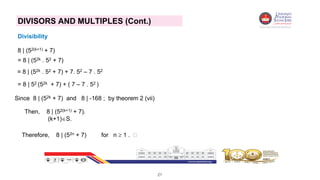 21
DIVISORS AND MULTIPLES (Cont.)
Divisibility
8 | (52(k+1) + 7)
= 8 | (52k . 52 + 7)
= 8 | (52k . 52 + 7) + 7. 52 – 7 . 52
= 8 | 52 (52k + 7) + ( 7 – 7 . 52 )
Since 8 | (52k + 7) and 8 | -168 ; by theorem 2 (vii)
Then, 8 | (52(k+1) + 7).
(k+1)S.
Therefore, 8 | (52n + 7) for n  1 . 
 