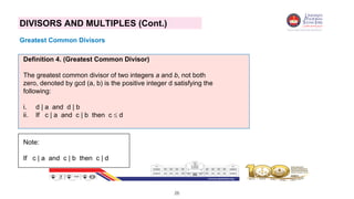 26
DIVISORS AND MULTIPLES (Cont.)
Greatest Common Divisors
Definition 4. (Greatest Common Divisor)
The greatest common divisor of two integers a and b, not both
zero, denoted by gcd (a, b) is the positive integer d satisfying the
following:
i. d | a and d | b
ii. If c | a and c | b then c  d
Note:
If c | a and c | b then c | d
 