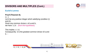 42
DIVISORS AND MULTIPLES (Cont.)
Euclid’s Lemma
Proof (Theorem 6).
( )
Let d be any positive integer which satisfying condition (i)
and (ii).
Given any common divisor c of a and b,
we have c | d (from the hypothesis).
This implies c  d,
Consequently d is the greatest common divisor of a and
b. 
 