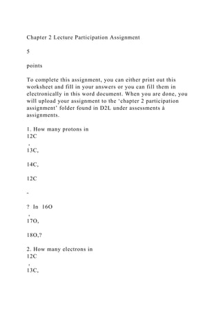 Chapter 2 Lecture Participation Assignment
5
points
To complete this assignment, you can either print out this
worksheet and fill in your answers or you can fill them in
electronically in this word document. When you are done, you
will upload your assignment to the ‘chapter 2 participation
assignment’ folder found in D2L under assessments à
assignments.
1. How many protons in
12C
,
13C,
14C,
12C
-
? In 16O
,
17O,
18O,?
2. How many electrons in
12C
,
13C,
 