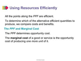 © 2016 Pearson Education
Using Resources Efficiently
All the points along the PPF are efficient.
To determine which of the alternative efficient quantities to
produce, we compare costs and benefits.
The PPF and Marginal Cost
The PPF determines opportunity cost.
The marginal cost of a good or service is the opportunity
cost of producing one more unit of it.
 