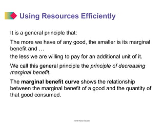 © 2016 Pearson Education
Using Resources Efficiently
It is a general principle that:
The more we have of any good, the smaller is its marginal
benefit and …
the less we are willing to pay for an additional unit of it.
We call this general principle the principle of decreasing
marginal benefit.
The marginal benefit curve shows the relationship
between the marginal benefit of a good and the quantity of
that good consumed.
 