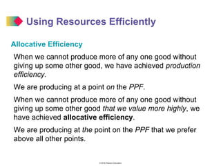 © 2016 Pearson Education
Using Resources Efficiently
Allocative Efficiency
When we cannot produce more of any one good without
giving up some other good, we have achieved production
efficiency.
We are producing at a point on the PPF.
When we cannot produce more of any one good without
giving up some other good that we value more highly, we
have achieved allocative efficiency.
We are producing at the point on the PPF that we prefer
above all other points.
 