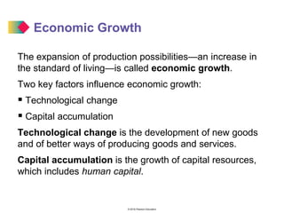 © 2016 Pearson Education
Economic Growth
The expansion of production possibilities—an increase in
the standard of living—is called economic growth.
Two key factors influence economic growth:
 Technological change
 Capital accumulation
Technological change is the development of new goods
and of better ways of producing goods and services.
Capital accumulation is the growth of capital resources,
which includes human capital.
 