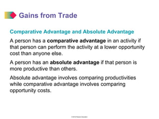 © 2016 Pearson Education
Gains from Trade
Comparative Advantage and Absolute Advantage
A person has a comparative advantage in an activity if
that person can perform the activity at a lower opportunity
cost than anyone else.
A person has an absolute advantage if that person is
more productive than others.
Absolute advantage involves comparing productivities
while comparative advantage involves comparing
opportunity costs.
 