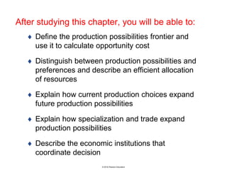 © 2016 Pearson Education
After studying this chapter, you will be able to:
 Define the production possibilities frontier and
use it to calculate opportunity cost
 Distinguish between production possibilities and
preferences and describe an efficient allocation
of resources
 Explain how current production choices expand
future production possibilities
 Explain how specialization and trade expand
production possibilities
 Describe the economic institutions that
coordinate decision
 