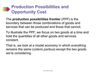 © 2016 Pearson Education
Production Possibilities and
Opportunity Cost
The production possibilities frontier (PPF) is the
boundary between those combinations of goods and
services that can be produced and those that cannot.
To illustrate the PPF, we focus on two goods at a time and
hold the quantities of all other goods and services
constant.
That is, we look at a model economy in which everything
remains the same (ceteris paribus) except the two goods
we’re considering.
 