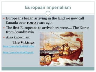 European Imperialism
 Europeans began arriving in the land we now call
Canada over 1000 years ago.
 The first Europeans to arrive here were.... The Norse
from Scandinavia.
 Also known as:
The Vikings
https://youtu.be/R3GM3F7JZ2c
https://youtu.be/FX2KTkgo2Lk
 