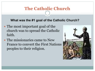 The Catholic Church
 The most important goal of the
church was to spread the Catholic
faith.
 The missionaries came to New
France to convert the First Nations
peoples to their religion.
What was the #1 goal of the Catholic Church?
 