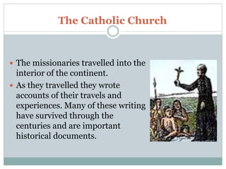 The Catholic Church
 The missionaries travelled into the
interior of the continent.
 As they travelled they wrote
accounts of their travels and
experiences. Many of these writing
have survived through the
centuries and are important
historical documents.
 