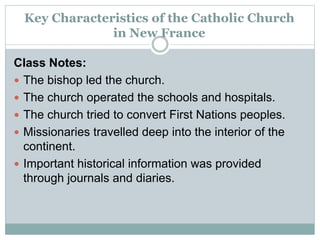 Key Characteristics of the Catholic Church
in New France
Class Notes:
 The bishop led the church.
 The church operated the schools and hospitals.
 The church tried to convert First Nations peoples.
 Missionaries travelled deep into the interior of the
continent.
 Important historical information was provided
through journals and diaries.
 