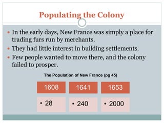 Populating the Colony
 In the early days, New France was simply a place for
trading furs run by merchants.
 They had little interest in building settlements.
 Few people wanted to move there, and the colony
failed to prosper.
1608
• 28
1641
• 240
1653
• 2000
The Population of New France (pg 45)
 