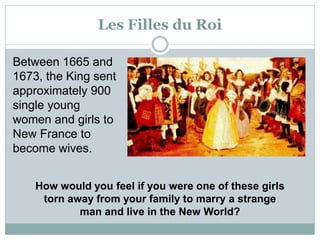 Les Filles du Roi
Between 1665 and
1673, the King sent
approximately 900
single young
women and girls to
New France to
become wives.
How would you feel if you were one of these girls
torn away from your family to marry a strange
man and live in the New World?
 