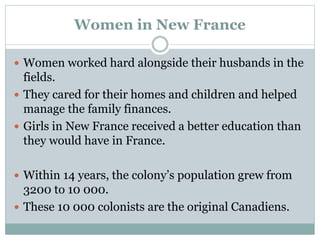 Women in New France
 Women worked hard alongside their husbands in the
fields.
 They cared for their homes and children and helped
manage the family finances.
 Girls in New France received a better education than
they would have in France.
 Within 14 years, the colony’s population grew from
3200 to 10 000.
 These 10 000 colonists are the original Canadiens.
 